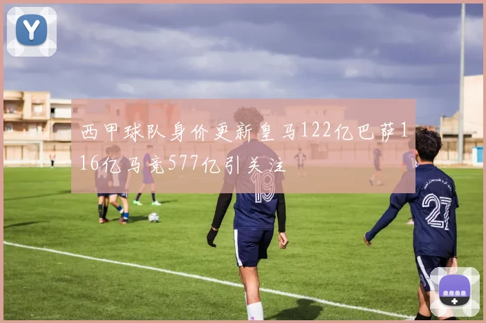 西甲球队身价更新皇马122亿巴萨116亿马竞577亿引关注