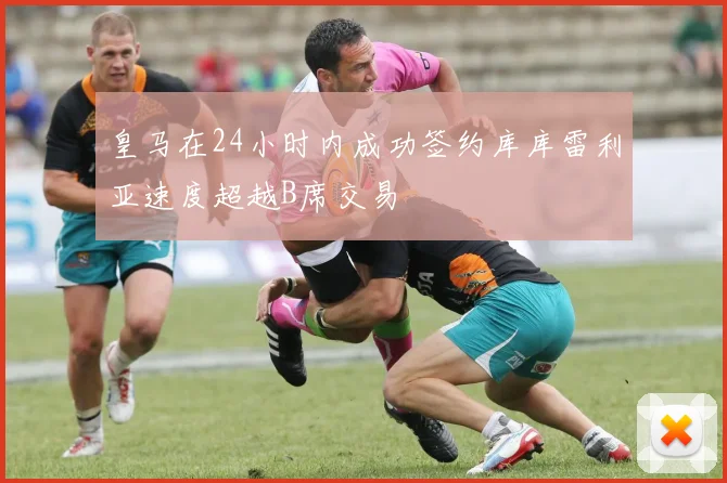 皇马在24小时内成功签约库库雷利亚速度超越B席交易