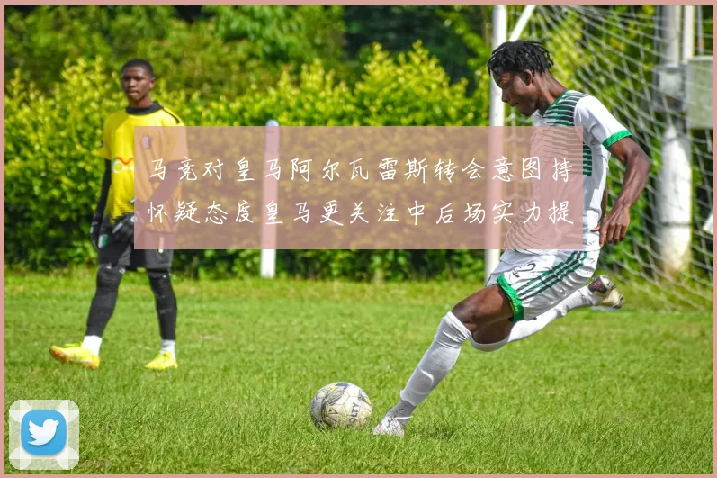 马竞对皇马阿尔瓦雷斯转会意图持怀疑态度皇马更关注中后场实力提升