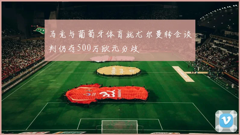 马竞与葡萄牙体育就尤尔曼转会谈判仍存500万欧元分歧