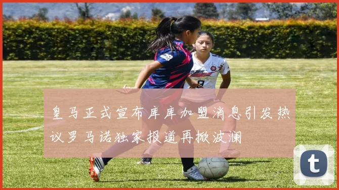 皇马正式宣布库库加盟消息引发热议罗马诺独家报道再掀波澜